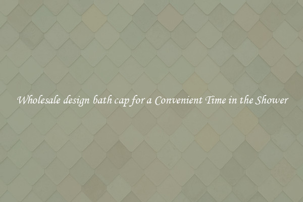 Wholesale design bath cap for a Convenient Time in the Shower
