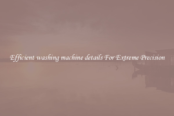 Efficient washing machine details For Extreme Precision