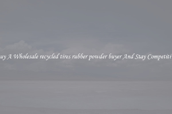Buy A Wholesale recycled tires rubber powder buyer And Stay Competitive